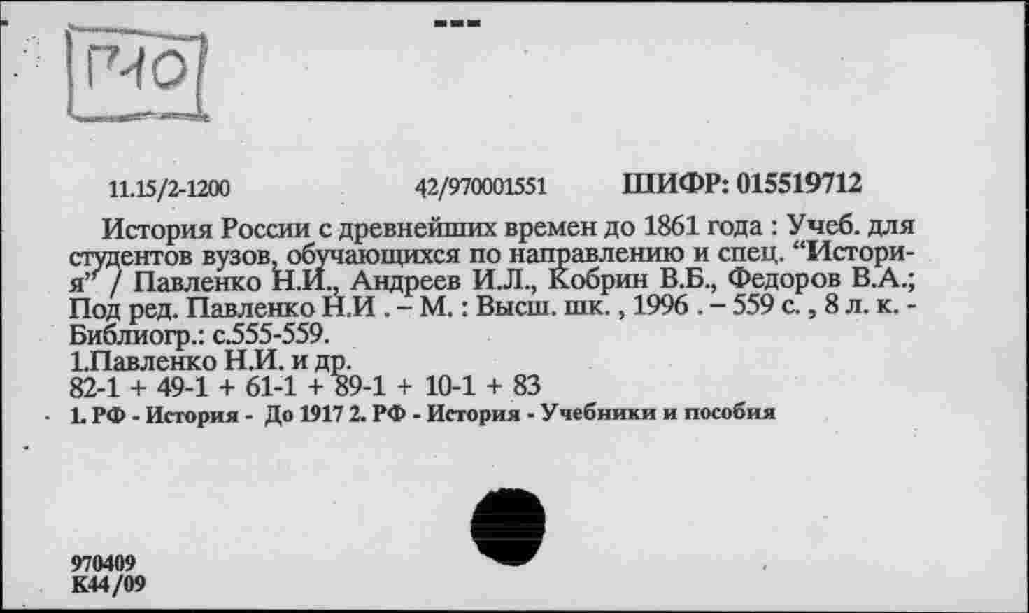 ﻿11.15/2-1200	42/970001551 ШИФР: 015519712
История России с древнейших времен до 1861 года : Учеб, для студентов вузов, обучающихся по направлению и спец. “Историям / Павленко Н.И., Андреев И.Л., Кобрин В.Б., Федоров В.А.; Под ред. Павленко Н.И . - М. : Высш. шк., 1996 . — 559 с., 8 л. к. -Библиогр.: с.555-559.
ІПавленко Н.И. и др.
82-1 + 49-1 + 61-1 + 89-1 + 10-1 + 83
• L РФ - История - До 1917 2. РФ - История - Учебники и пособия
970409 К44/09